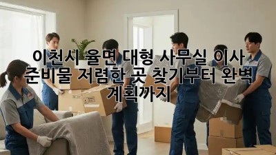 이천시 율면 대형 사무실 이사 준비물: 저렴한 곳 찾기부터 완벽 계획까지! 💯